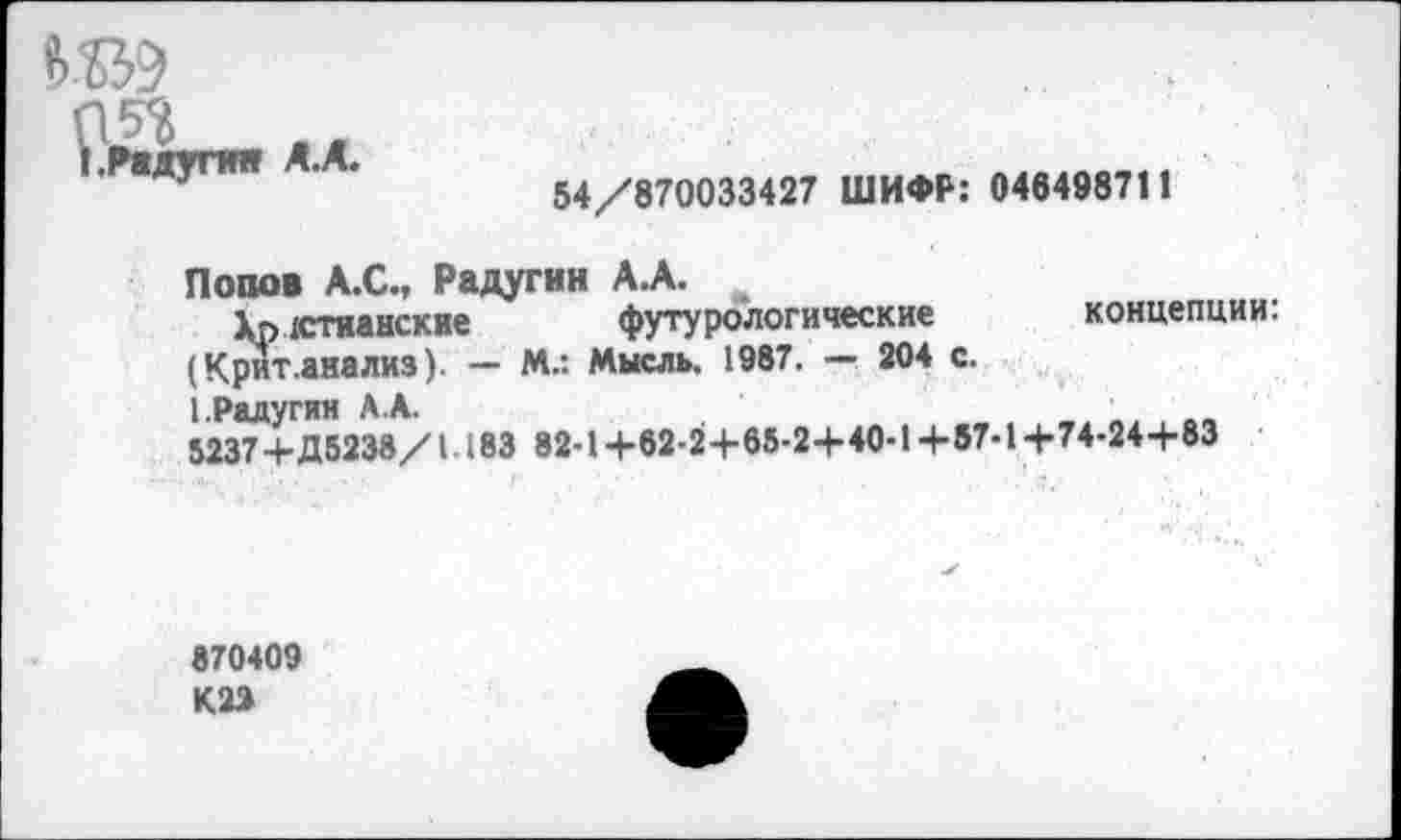 ﻿Рлжупи А.А«
54/870033427 ШИФР: 046498711
Попов А.С., Радугин А.А.
Христианские футурологические концепции.
(Крит.анализ). - М.: Мысль. 1987. — 204 с.
1.Радугин А.А.
5237+Д5238/1183 82-1+62-2+65-2+40-1+57-1+74-24+83
870409 К22